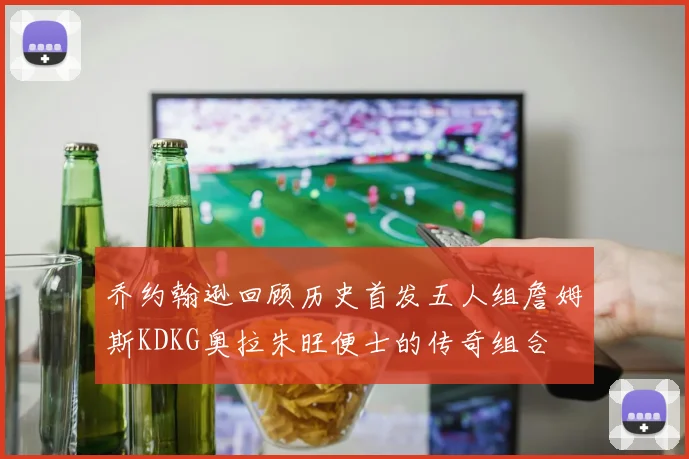 乔约翰逊回顾历史首发五人组詹姆斯KDKG奥拉朱旺便士的传奇组合
