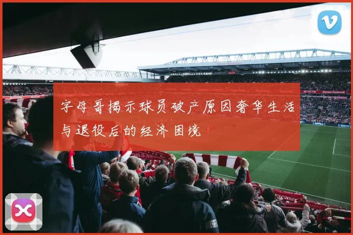 字母哥揭示球员破产原因奢华生活与退役后的经济困境