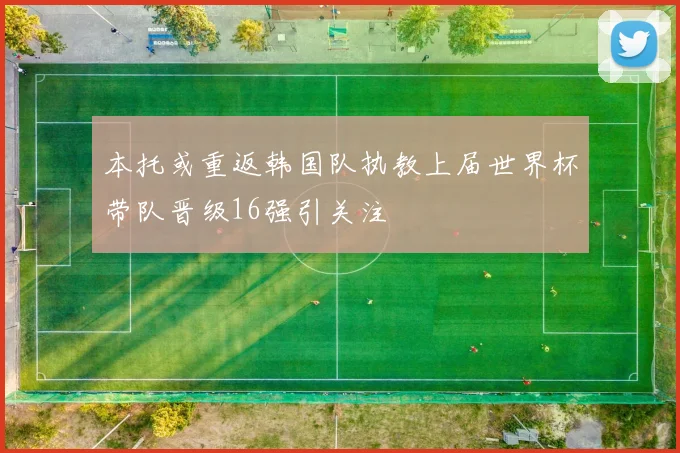 本托或重返韩国队执教上届世界杯带队晋级16强引关注