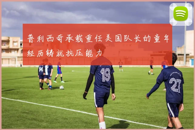 普利西奇承载重任美国队长的童年经历铸就抗压能力