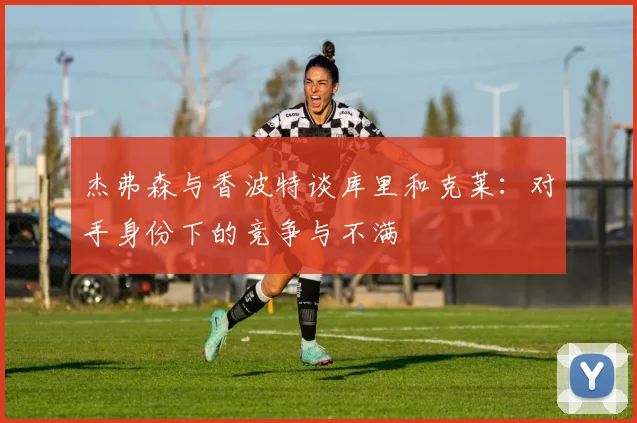 杰弗森与香波特谈库里和克莱：对手身份下的竞争与不满