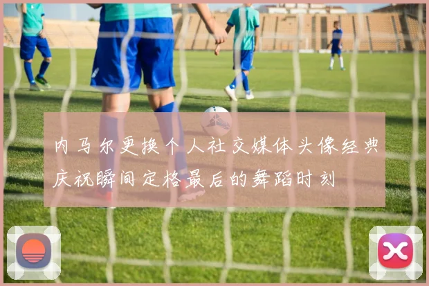内马尔更换个人社交媒体头像经典庆祝瞬间定格最后的舞蹈时刻