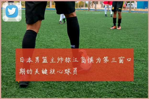 日本男篮主帅称江岛慎为第三窗口期的关键核心球员