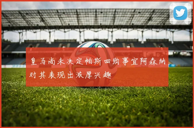 皇马尚未决定帕斯回购事宜阿森纳对其表现出浓厚兴趣