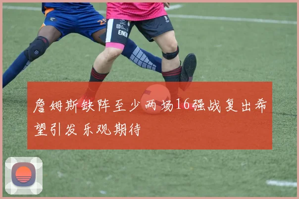 詹姆斯缺阵至少两场16强战复出希望引发乐观期待