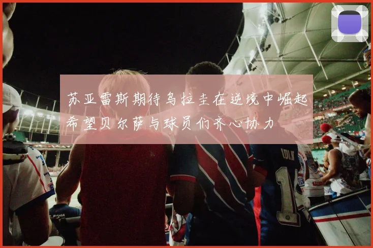 苏亚雷斯期待乌拉圭在逆境中崛起希望贝尔萨与球员们齐心协力
