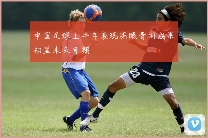 中国足球上半年表现亮眼青训成果初显未来可期
