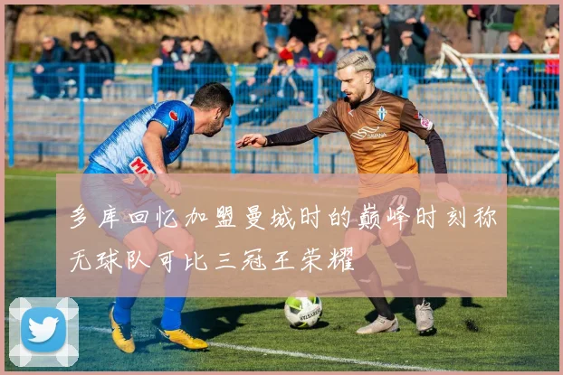 多库回忆加盟曼城时的巅峰时刻称无球队可比三冠王荣耀
