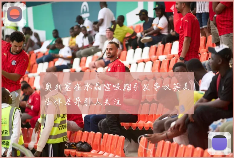 奥利塞在水晶宫吸烟引发争议英美法律差异引人关注