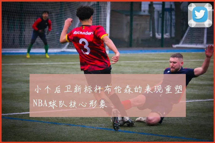 小个后卫新标杆布伦森的表现重塑NBA球队核心形象