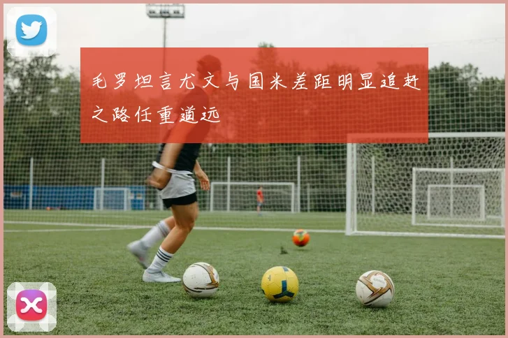 毛罗坦言尤文与国米差距明显追赶之路任重道远