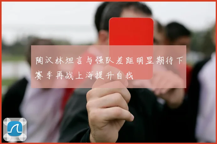 陶汉林坦言与强队差距明显期待下赛季再战上海提升自我