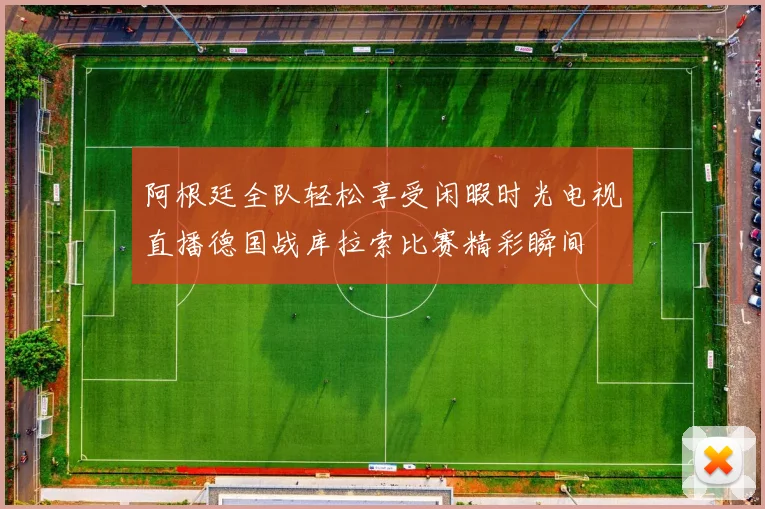 阿根廷全队轻松享受闲暇时光电视直播德国战库拉索比赛精彩瞬间