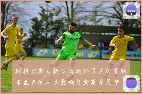 斯科尔斯分析亚马逊纪录片对曼联卡里克的压力影响与新赛季展望
