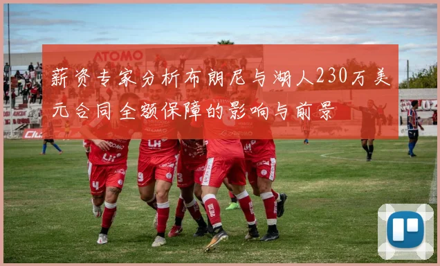 薪资专家分析布朗尼与湖人230万美元合同全额保障的影响与前景