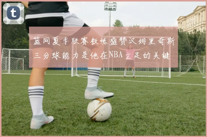 篮网夏季联赛教练盛赞汉姆里奇斯三分球能力是他在NBA立足的关键