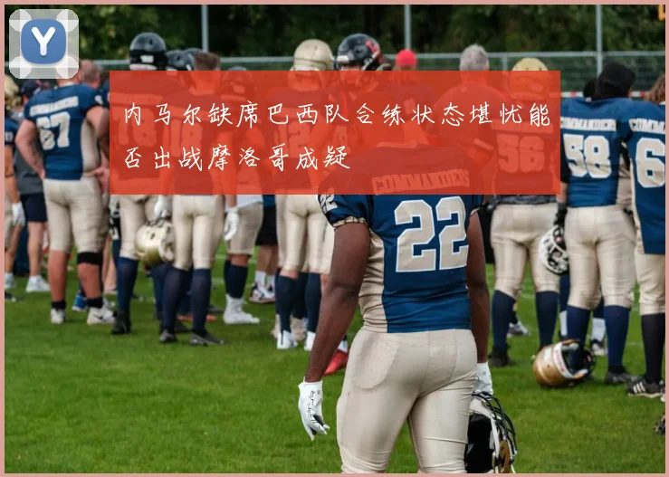 内马尔缺席巴西队合练状态堪忧能否出战摩洛哥成疑