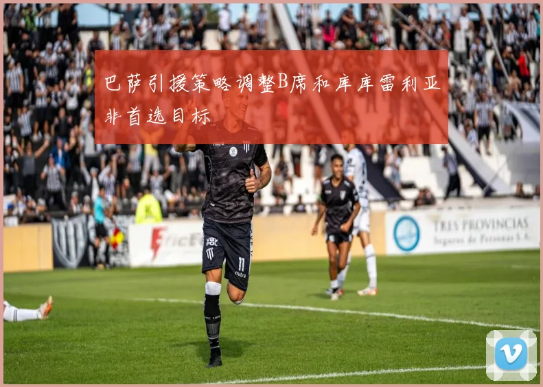 巴萨引援策略调整B席和库库雷利亚非首选目标