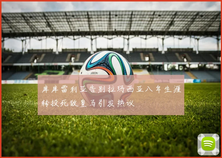 库库雷利亚告别拉玛西亚八年生涯转投死敌皇马引发热议