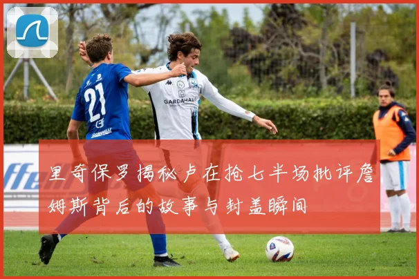 里奇保罗揭秘卢在抢七半场批评詹姆斯背后的故事与封盖瞬间