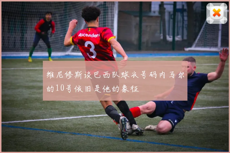 维尼修斯谈巴西队球衣号码内马尔的10号依旧是他的象征